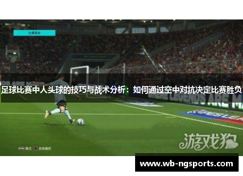 足球比赛中人头球的技巧与战术分析：如何通过空中对抗决定比赛胜负