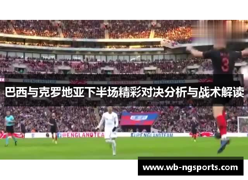 巴西与克罗地亚下半场精彩对决分析与战术解读