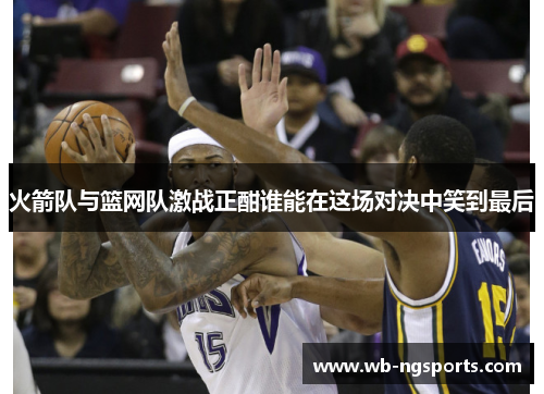 火箭队与篮网队激战正酣谁能在这场对决中笑到最后